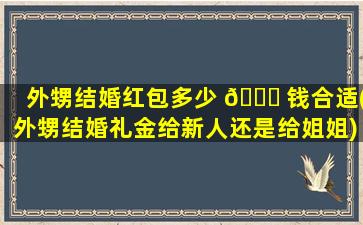 外甥结婚红包多少 💐 钱合适(外甥结婚礼金给新人还是给姐姐)